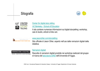 Center for digital story telling
UC Berkeley - School of Education
Il sito contiene numerose informazioni sul digital storytelling: workshop,
casi di studio, articoli e links vari.
www.jasonohler.com/storytelling
Sito ufficiale di Jason Ohler, esperto nell’uso delle narrazioni digitali della
didattica
Narrazioni digitali
Raccolta di narrazioni digitali prodotte nei workshop realizzati dal gruppo
di ricerca del laboratorio ERID dell’Università di Foggia.
Sitografia
ERID Lab - Educational Research & Interaction Design • University of Foggia, Department of Human Sciences
 