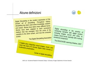 Alcune definizioni
ERID Lab - Educational Research & Interaction Design • University of Foggia, Department of Human Sciences
Digital Storytelling is the modern expression of the
ancient art of storytelling. Throughout history,
storytelling has been used share knowledge, wisdom,
and values. Stories have taken many different forms.
Stories have been adapted to each successive
medium that has emerged, from the circle of the
campfire to the silver screen, and now the computer
screen.
The Digital Storytelling Association
A digital story integrates visual images, music, and
voice into brief (2-5 minute) digital video movies or
multimedia presentation.
Center of digital storytelling
Digital storytelling is the practice of
combining narrative with digital content,
including images, sound, and video, to
create a short movie, typically with a strong
emotional component.
The EDUCAUSE Learning Initiative, 2007
 