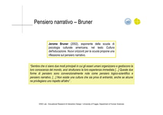 Pensiero narrativo – Bruner
“Sembra che ci siano due modi principali in cui gli esseri umani organizzano e gestiscono la
loro conoscenza del mondo, anzi strutturano la loro esperienza immediata […] Queste due
forme di pensiero sono convenzionalmente note come pensiero logico-scientifico e
pensiero narrativo. […] Non esiste una cultura che sia priva di entrambi, anche se alcune
ne privilegiano uno rispetto all'altro” .
ERID Lab - Educational Research & Interaction Design • University of Foggia, Department of Human Sciences
Jerome Bruner (2002), esponente della scuola di
psicologia culturale americana, nel testo Cultura
dell'educazione. Nuovi orizzonti per la scuola propone una
riflessione sul pensiero narrativo.
 