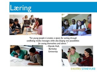 Læring


       ”For young people it creates a space for sorting through
    conflicting media messages while also forging new possibilities
                  for seeing themselves and others ”
                            - Glynda Hull,
                               Berkeley
                              University
 