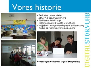 Vores historie
       - Berkeley Universitetet
         DUSTY & StoryCenter.org
       - Facilitator Workshop
       - Internationale & lokale workshops
       - Projekter: Borgerinddragelse, Selvudvikling
        Kultur og Historiebevaring og Læring




       Copenhagen Center for Digital Storytelling
 
