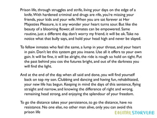 Prison life, through struggles and strife, living your days on the edge of a
   knife. With hardened criminal and drugs are rife, you’re missing your
   friends, your kids and your wife. When you are sat forever at Her
   Majesties Pleasure, is it any wonder your heart turns sour. But like the
   beauty of a blooming flower, all inmates can be empowered. Same
   routine, just a different day, don’t worry my friend, it will be ok. Take no
   notice what that bully says, and hold your head high and never be slayed.

To fellow inmates who feel the same, a lump in your throat, and your heart
  in pain. Don’t let this system get you insane. Use all it offers to your own
  gain. It will be fine, it will be alright, the ride is rough so hold on tight. Put
  the past behind you cos the futures bright, and out of the darkness you
  will find the light.

And at the end of the day, when all said and done, you will find yourself
  back on top my son. Clubbing and dancing and having fun, rehabilitated,
  your new life has begun. Keeping in mind the days of this sentence, flying
  straight and narrow, and knowing the difference of right and wrong,
  remaining head strong, and enjoying the splendour of your freedom.

To go the distance takes your persistence, to go the distance, have no
  resistance. No one else, no other man alive, only you can avoid this
  prison life
 