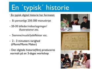En ´typisk´ historie
•   En typisk digital historie har formatet:
- Et personligt 250-300 manuskript
- 20-30 billeder/video/tegninger/
        illustrationer.etc.
- Stemme/musik/lydeffekter etc.
- 2 - 3 minutters varighed
 (iMovie/Movie Maker)
- Den digitale historie(film) produceres
 normalt på en 3-dages workshop
 
