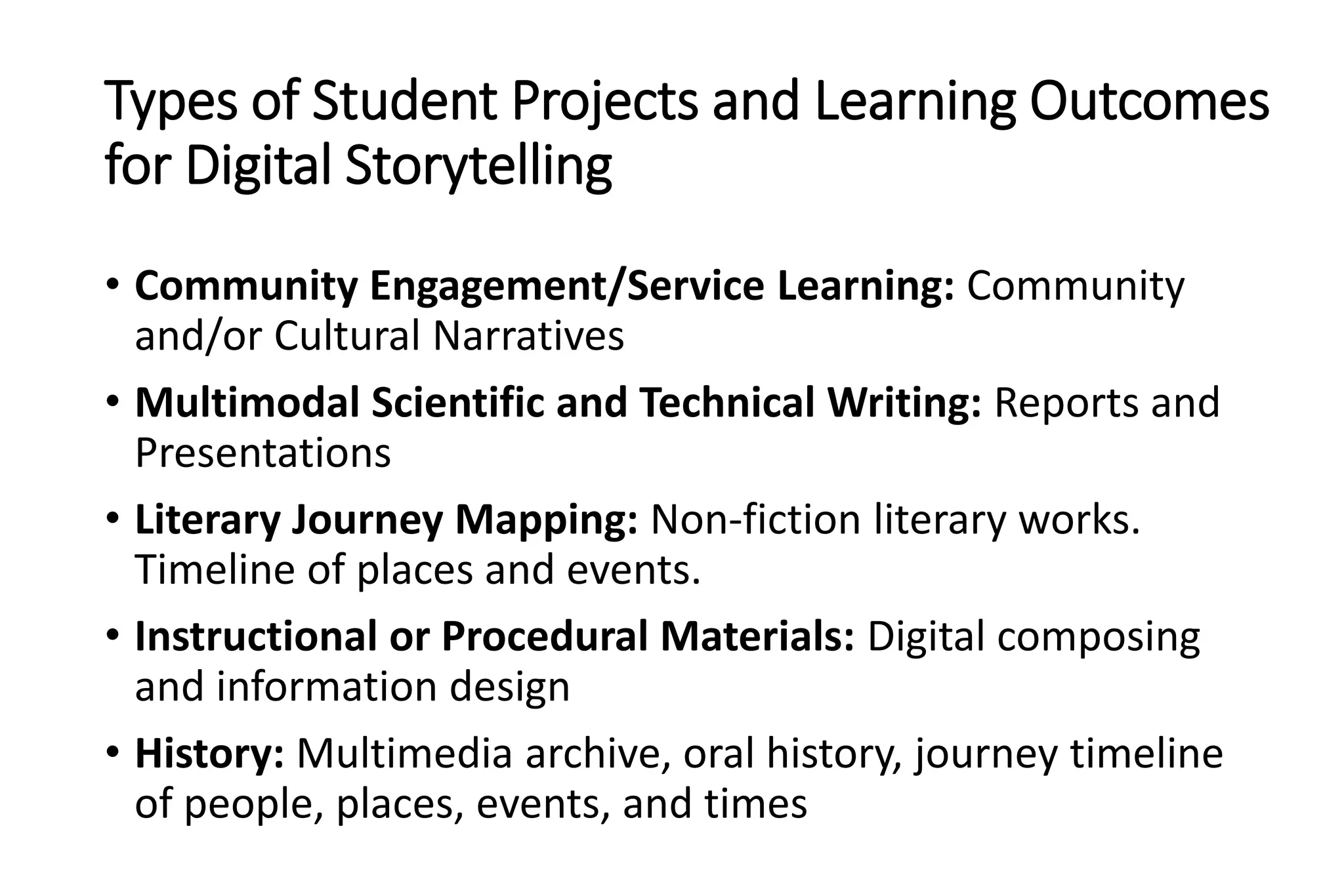 Types of Student Projects and Learning Outcomes
for Digital Storytelling
• Community Engagement/Service Learning: Community
and/or Cultural Narratives
• Multimodal Scientific and Technical Writing: Reports and
Presentations
• Literary Journey Mapping: Non-fiction literary works.
Timeline of places and events.
• Instructional or Procedural Materials: Digital composing
and information design
• History: Multimedia archive, oral history, journey timeline
of people, places, events, and times
 