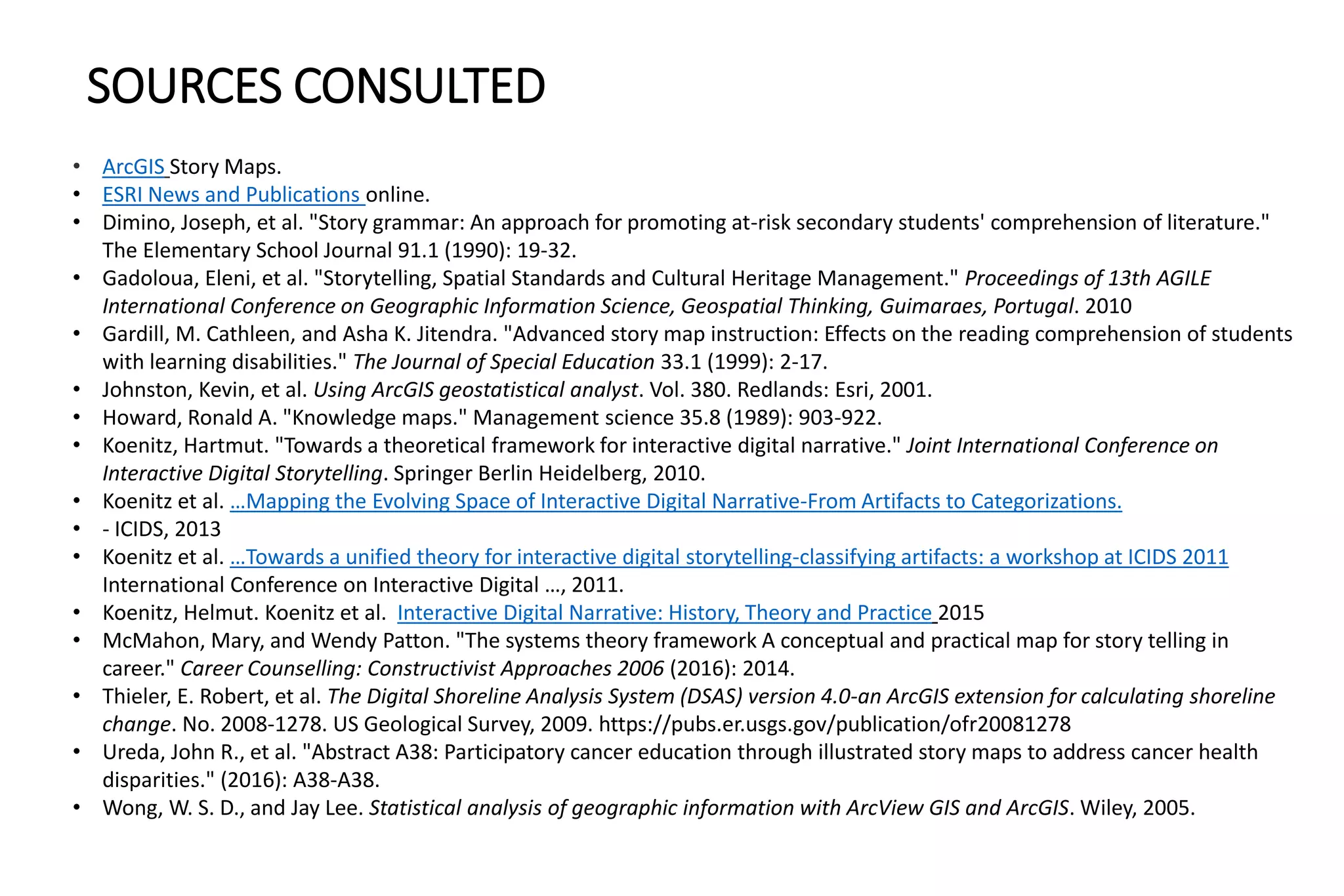 SOURCES CONSULTED
• ArcGIS Story Maps.
• ESRI News and Publications online.
• Dimino, Joseph, et al. "Story grammar: An approach for promoting at-risk secondary students' comprehension of literature."
The Elementary School Journal 91.1 (1990): 19-32.
• Gadoloua, Eleni, et al. "Storytelling, Spatial Standards and Cultural Heritage Management." Proceedings of 13th AGILE
International Conference on Geographic Information Science, Geospatial Thinking, Guimaraes, Portugal. 2010
• Gardill, M. Cathleen, and Asha K. Jitendra. "Advanced story map instruction: Effects on the reading comprehension of students
with learning disabilities." The Journal of Special Education 33.1 (1999): 2-17.
• Johnston, Kevin, et al. Using ArcGIS geostatistical analyst. Vol. 380. Redlands: Esri, 2001.
• Howard, Ronald A. "Knowledge maps." Management science 35.8 (1989): 903-922.
• Koenitz, Hartmut. "Towards a theoretical framework for interactive digital narrative." Joint International Conference on
Interactive Digital Storytelling. Springer Berlin Heidelberg, 2010.
• Koenitz et al. …Mapping the Evolving Space of Interactive Digital Narrative-From Artifacts to Categorizations.
• - ICIDS, 2013
• Koenitz et al. …Towards a unified theory for interactive digital storytelling-classifying artifacts: a workshop at ICIDS 2011
International Conference on Interactive Digital …, 2011.
• Koenitz, Helmut. Koenitz et al. Interactive Digital Narrative: History, Theory and Practice 2015
• McMahon, Mary, and Wendy Patton. "The systems theory framework A conceptual and practical map for story telling in
career." Career Counselling: Constructivist Approaches 2006 (2016): 2014.
• Thieler, E. Robert, et al. The Digital Shoreline Analysis System (DSAS) version 4.0-an ArcGIS extension for calculating shoreline
change. No. 2008-1278. US Geological Survey, 2009. https://pubs.er.usgs.gov/publication/ofr20081278
• Ureda, John R., et al. "Abstract A38: Participatory cancer education through illustrated story maps to address cancer health
disparities." (2016): A38-A38.
• Wong, W. S. D., and Jay Lee. Statistical analysis of geographic information with ArcView GIS and ArcGIS. Wiley, 2005.
 