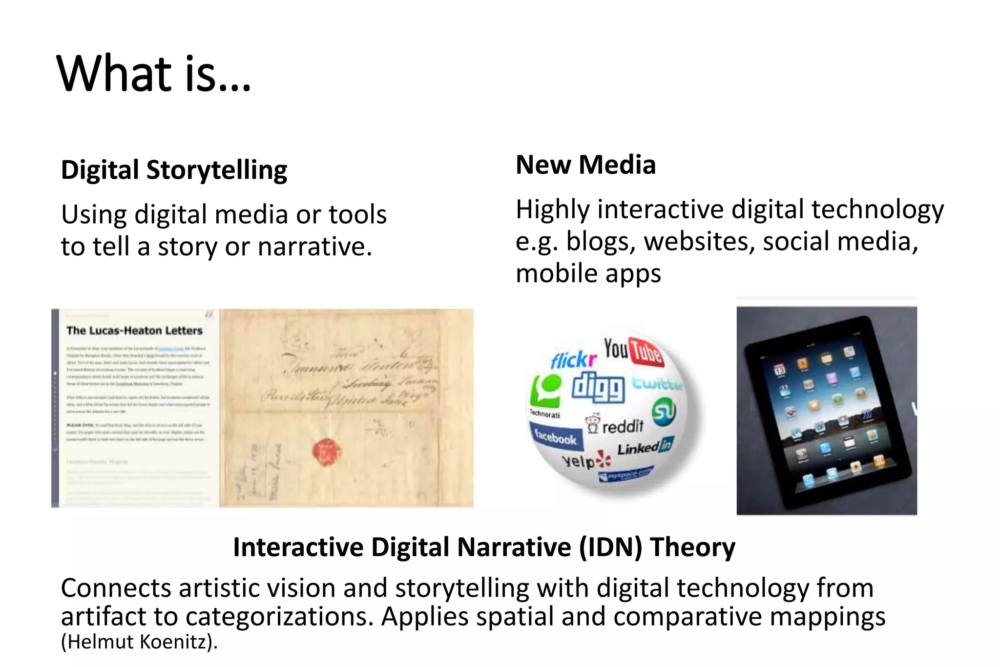 What is…
Digital Storytelling
Using digital media or tools
to tell a story or narrative.
New Media
Highly interactive digital technology
e.g. blogs, websites, social media,
mobile apps
Interactive Digital Narrative (IDN) Theory
Connects artistic vision and storytelling with digital technology from
artifact to categorizations. Applies spatial and comparative mappings
(Helmut Koenitz).
 