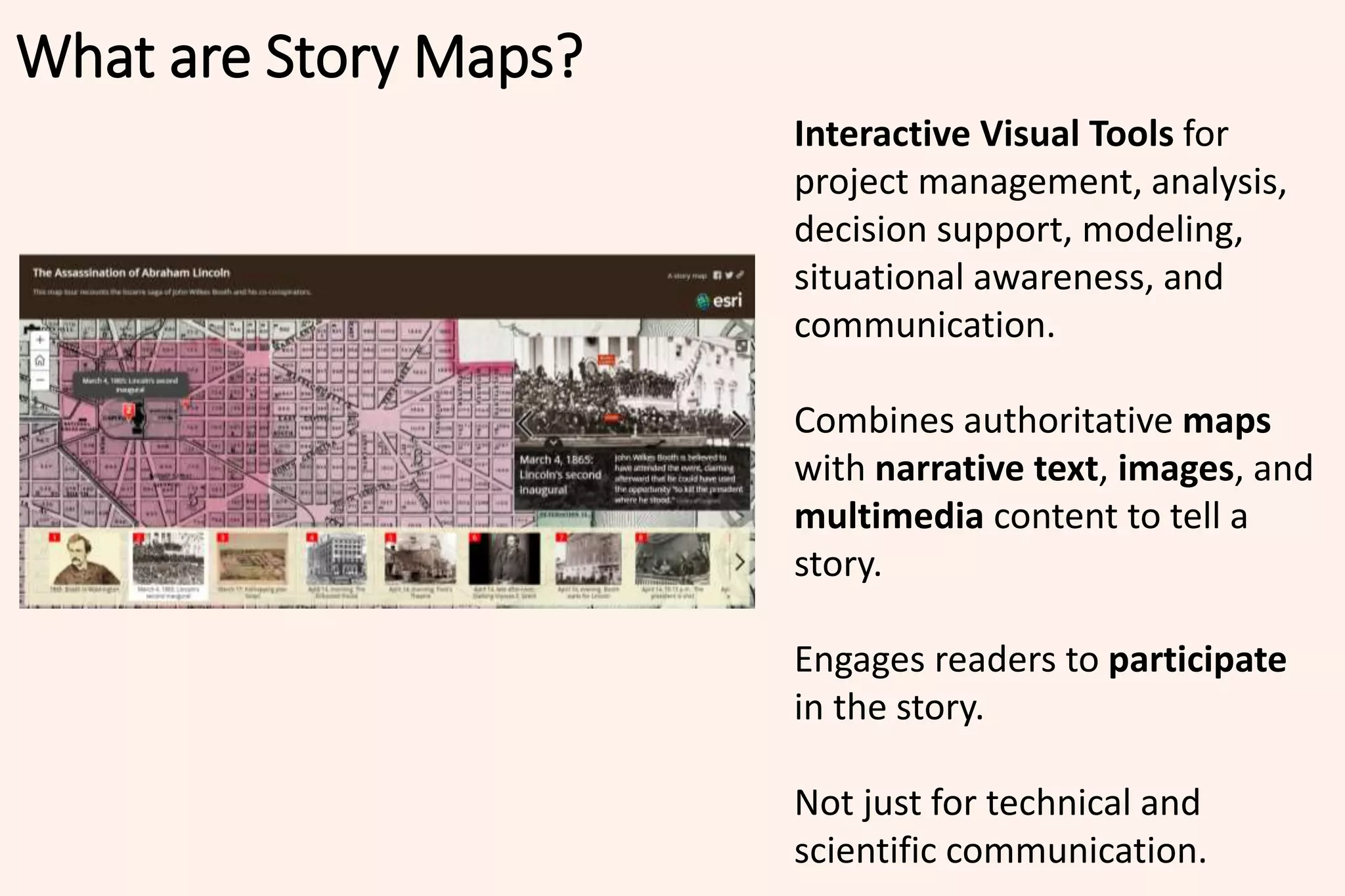 Interactive Visual Tools for
project management, analysis,
decision support, modeling,
situational awareness, and
communication.
Combines authoritative maps
with narrative text, images, and
multimedia content to tell a
story.
Engages readers to participate
in the story.
Not just for technical and
scientific communication.
What are Story Maps?
 
