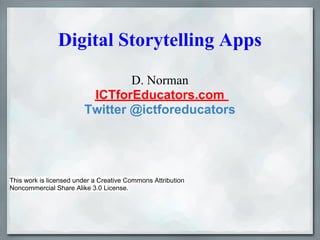 Digital Storytelling Apps
                                D. Norman
                         ICTforEducators.com
                        Twitter @ictforeducators




This work is licensed under a Creative Commons Attribution
Noncommercial Share Alike 3.0 License.
 