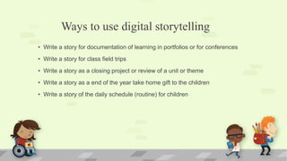 Ways to use digital storytelling
• Write a story for documentation of learning in portfolios or for conferences
• Write a story for class field trips
• Write a story as a closing project or review of a unit or theme
• Write a story as a end of the year take home gift to the children
• Write a story of the daily schedule (routine) for children
 