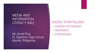MIL PPT 15
Revised: June 11, 2017
MEDIA AND
INFORMATION LITERACY
(MIL)
Mr. Arniel Ping
St. Stephen’s High School
Manila, Philippines
MEDIA AND
INFORMATION
LANGUAGES (PART 2)
I-VIDEO PROJECT
A. CAMERA TECHNIQUES
B. TREATMENT
C. STORYBOARD
II-PERFORMANCE TASK
A. VIDEO PROJECT
 