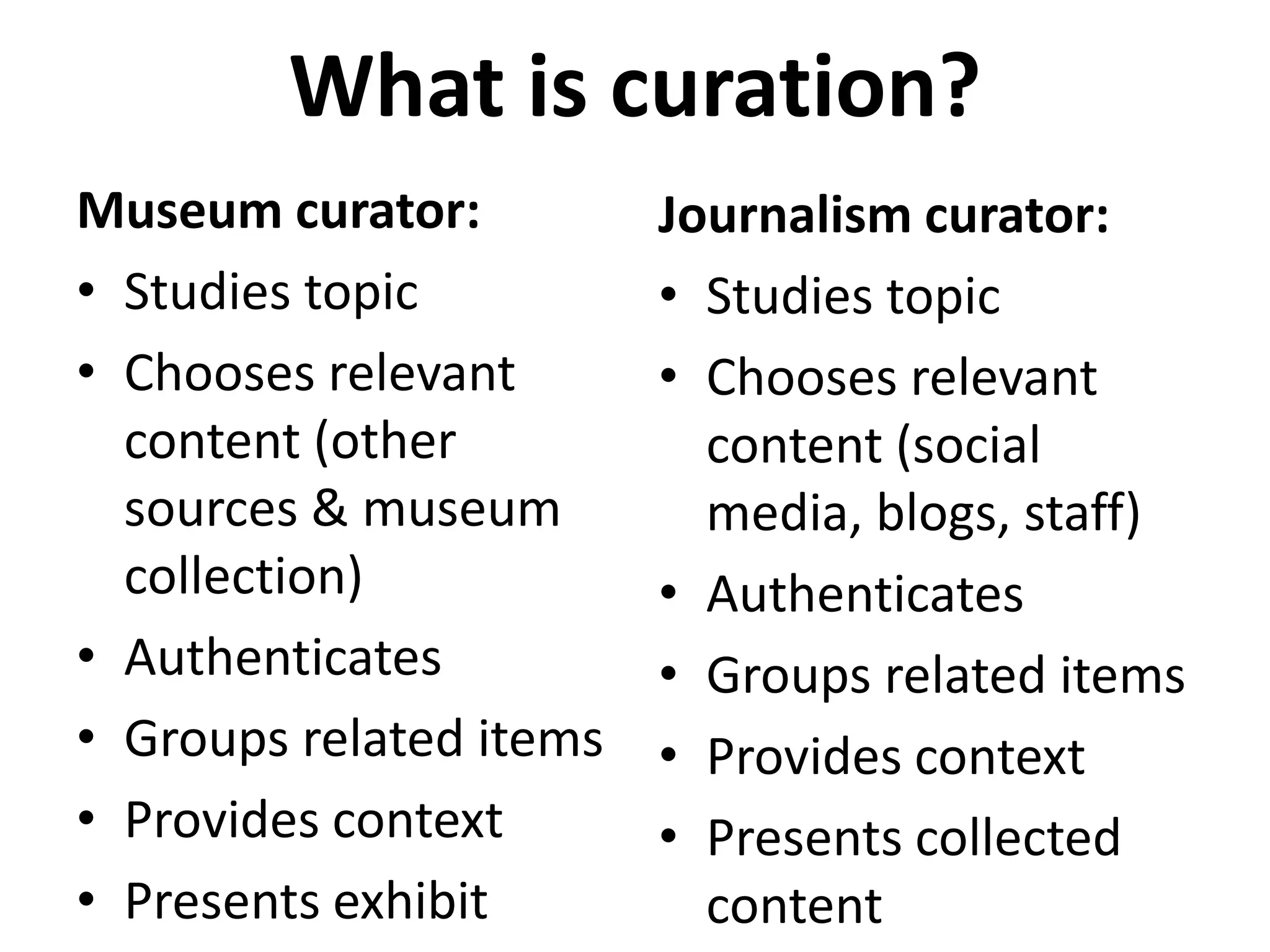 What is curation?
Museum curator:          Journalism curator:
• Studies topic          • Studies topic
• Chooses relevant       • Chooses relevant
  content (other           content (social
  sources & museum         media, blogs, staff)
  collection)            • Authenticates
• Authenticates          • Groups related items
• Groups related items   • Provides context
• Provides context       • Presents collected
• Presents exhibit         content
 