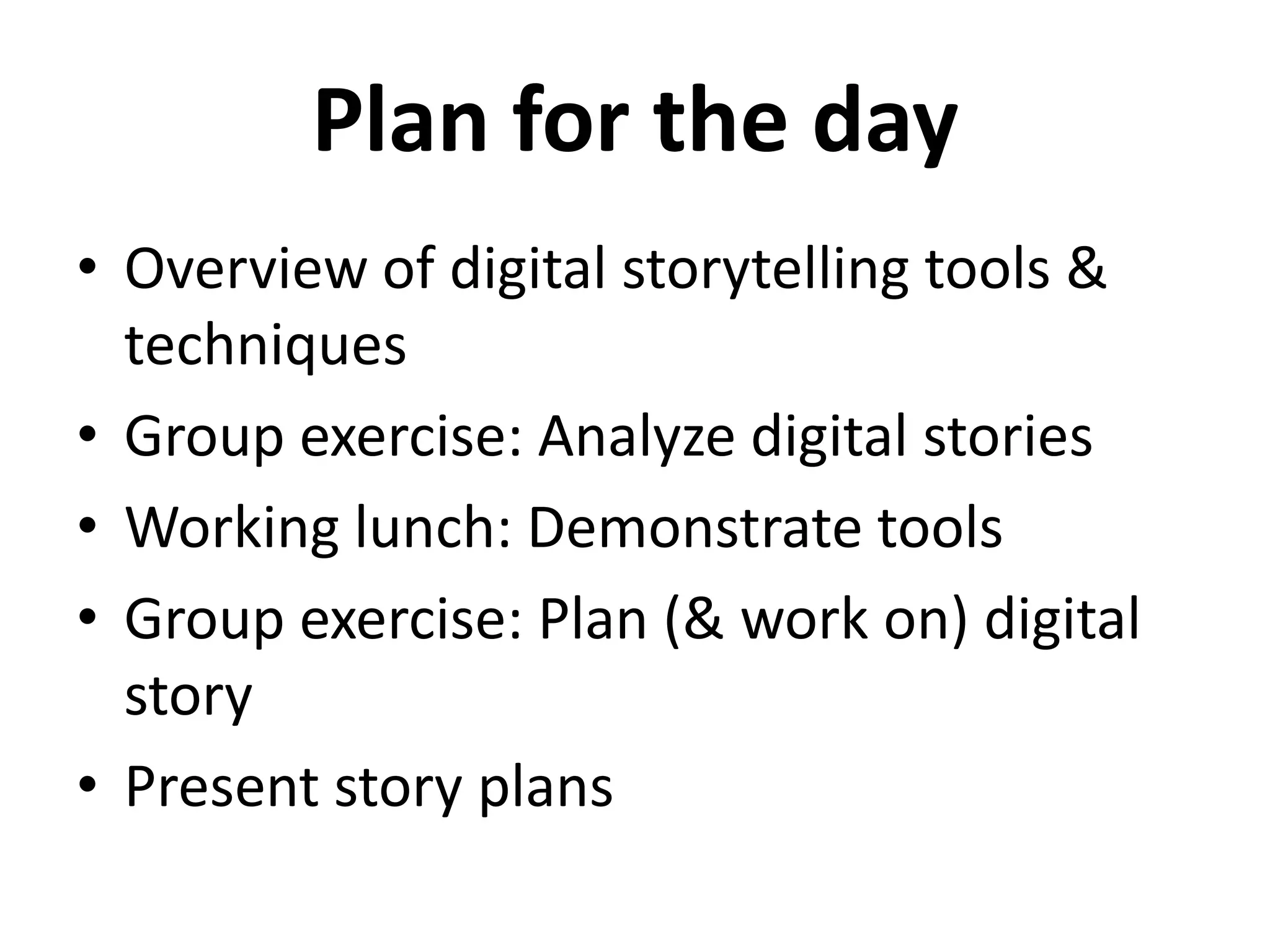 Plan for the day
• Overview of digital storytelling tools &
  techniques
• Group exercise: Analyze digital stories
• Working lunch: Demonstrate tools
• Group exercise: Plan (& work on) digital
  story
• Present story plans
 