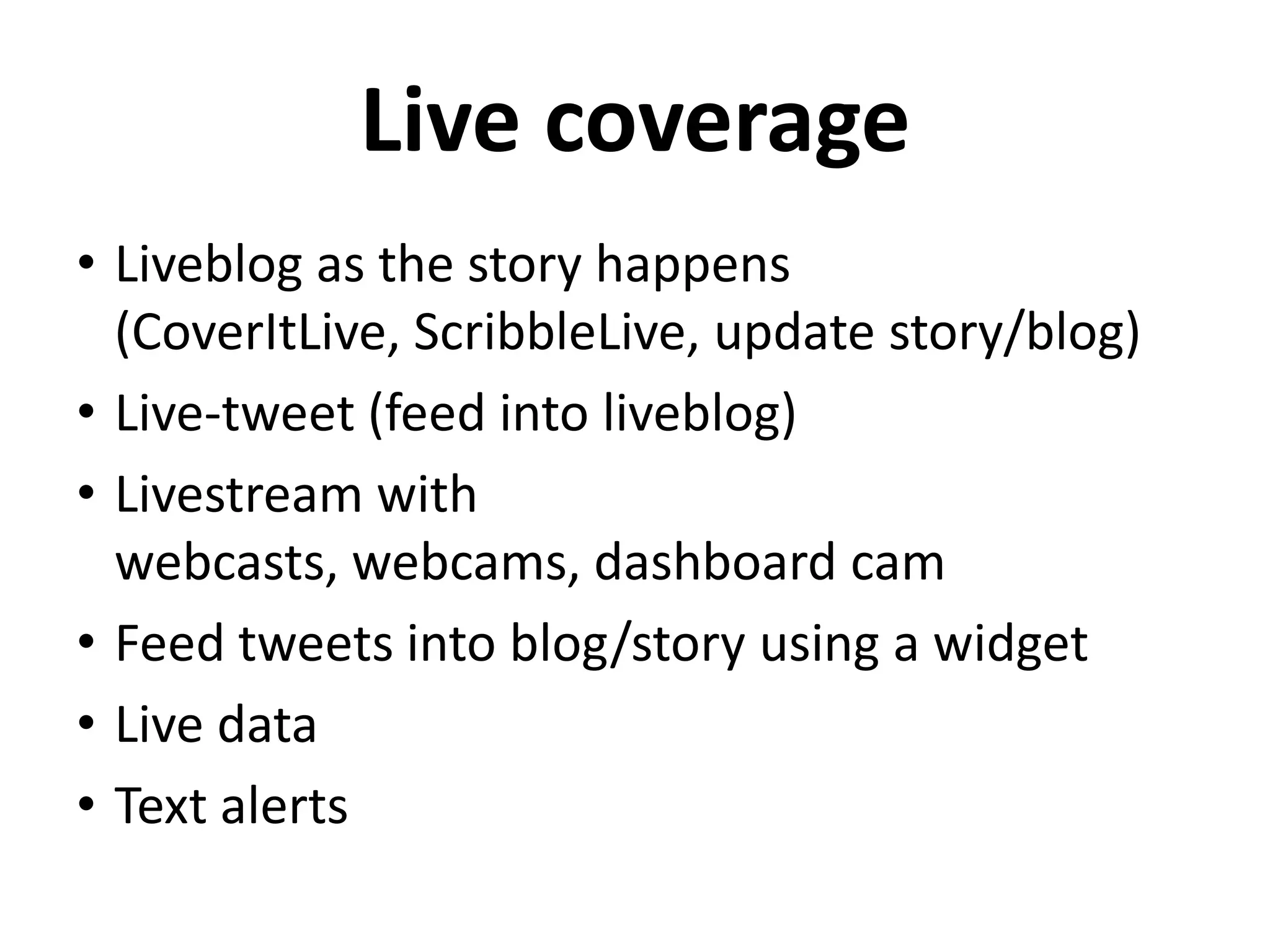 Live coverage
• Liveblog as the story happens
  (CoverItLive, ScribbleLive, update story/blog)
• Live-tweet (feed into liveblog)
• Livestream with
  webcasts, webcams, dashboard cam
• Feed tweets into blog/story using a widget
• Live data
• Text alerts
 