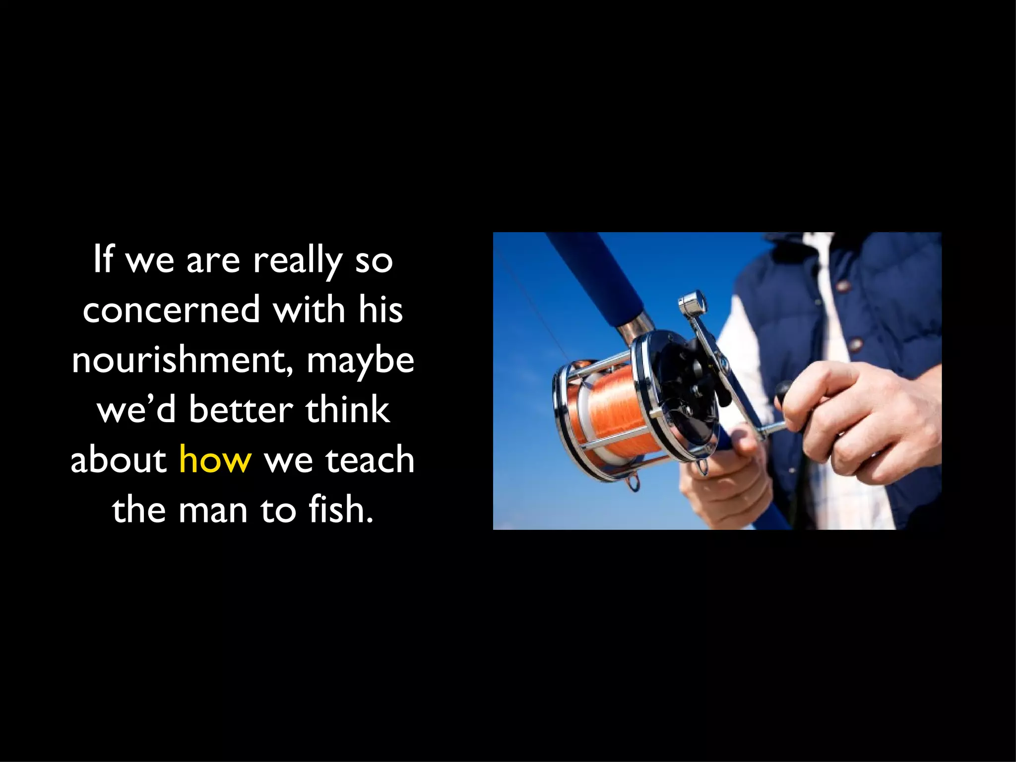 If we are really so concerned with his nourishment, maybe we’d better think about  how  we teach the man to fish. 