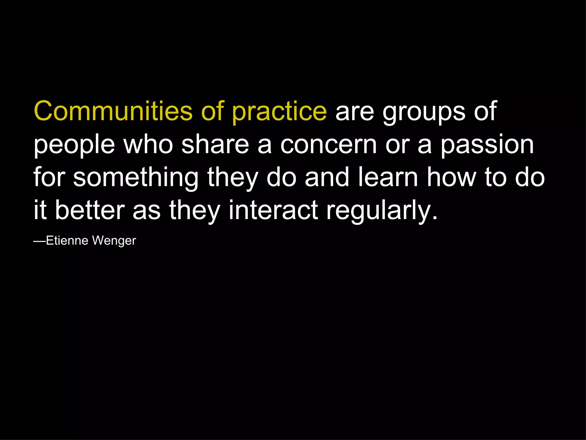 Communities of practice  are groups of people who share a concern or a passion for something they do and learn how to do it better as they interact regularly. — Etienne Wenger 