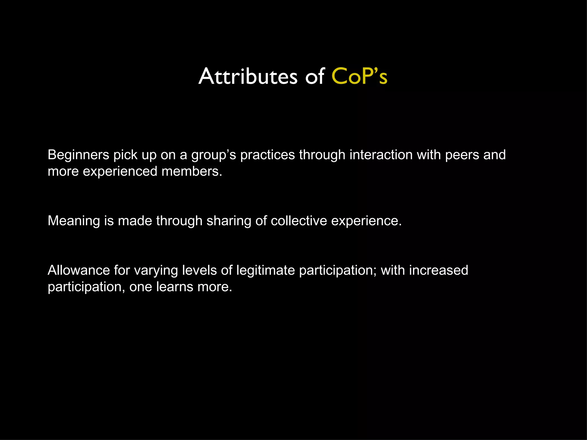 Beginners pick up on a group’s practices through interaction with peers and more experienced members. Meaning is made through sharing of collective experience. Allowance for varying levels of legitimate participation; with increased participation, one learns more. Attributes of  CoP’s 