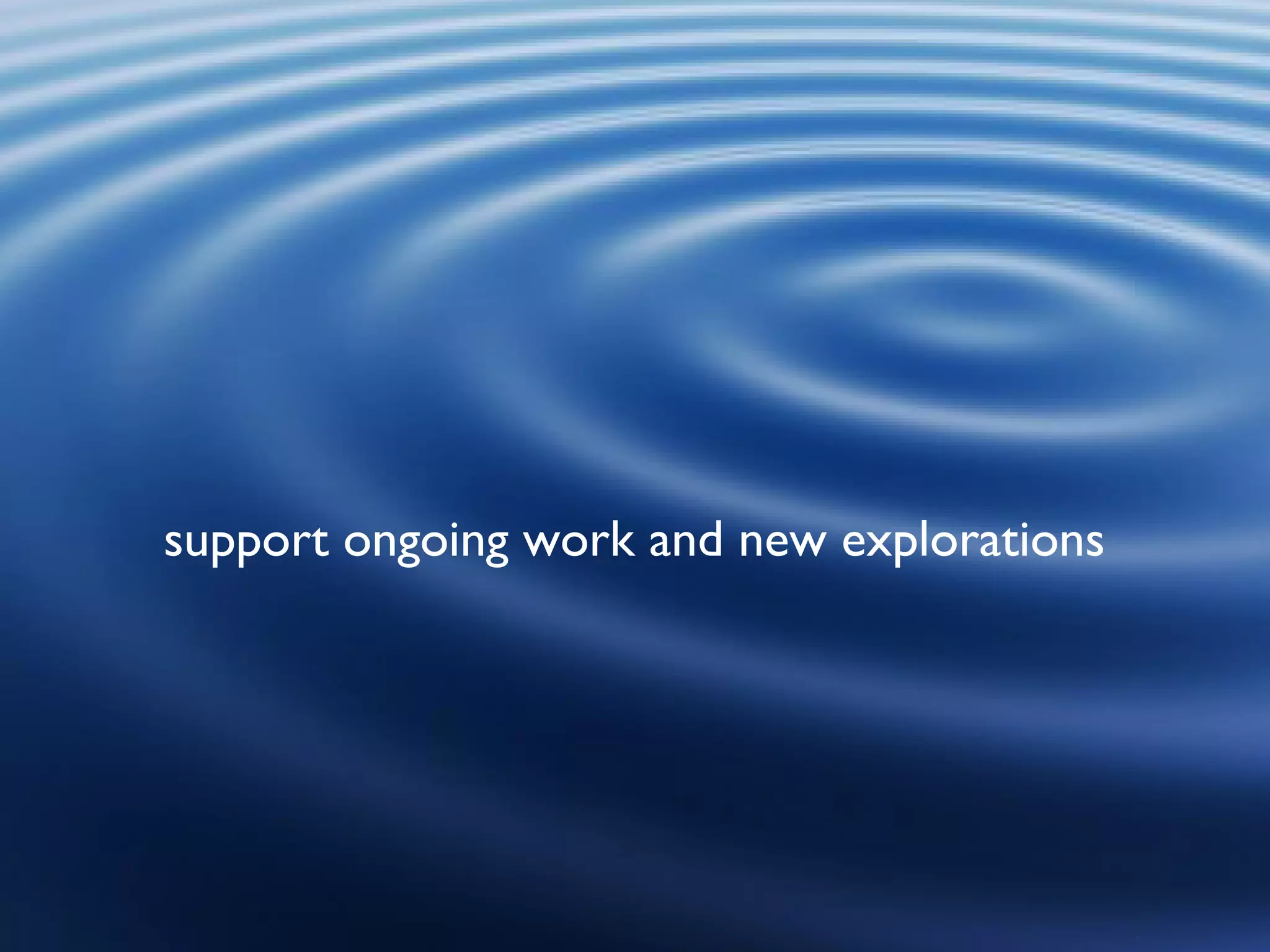 support ongoing work and new explorations 