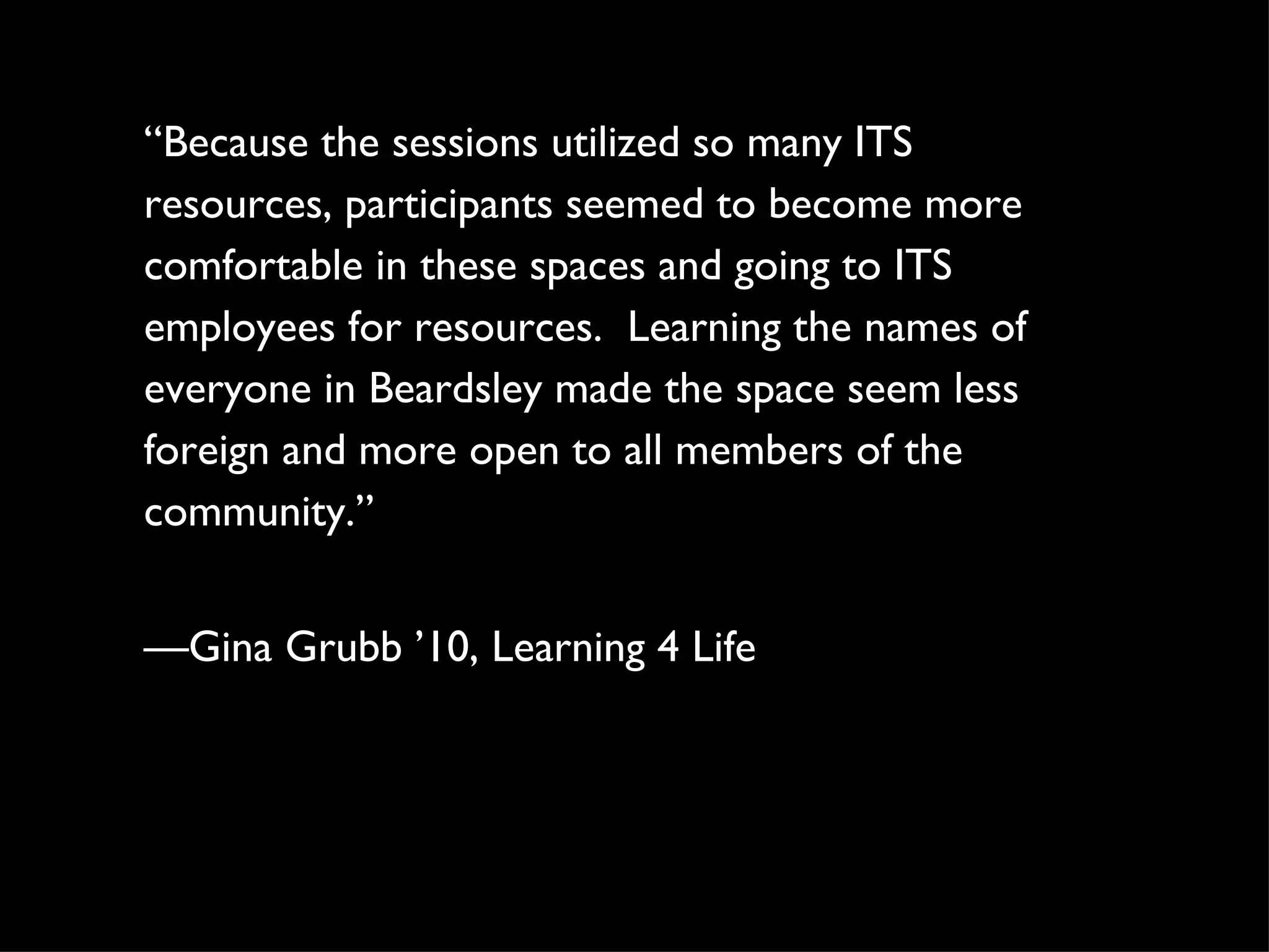 “ Because the sessions utilized so many ITS resources, participants seemed to become more comfortable in these spaces and going to ITS employees for resources.  Learning the names of everyone in Beardsley made the space seem less foreign and more open to all members of the community.” — Gina Grubb ’10, Learning 4 Life 
