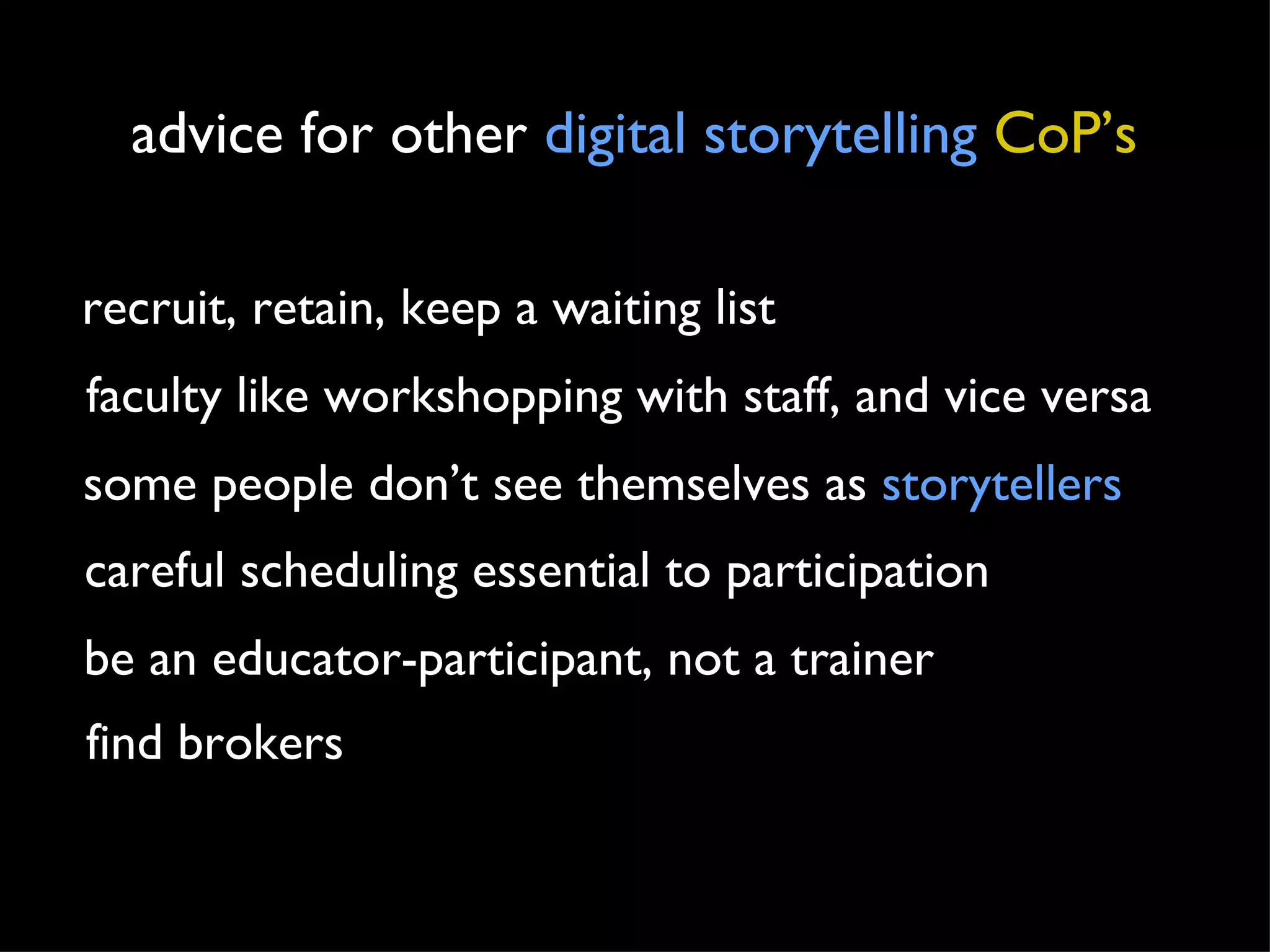 advice for other  digital storytelling   CoP’s recruit, retain, keep a waiting list faculty like workshopping with staff, and vice versa some people don’t see themselves as  storytellers careful scheduling essential to participation be an educator-participant, not a trainer find brokers 