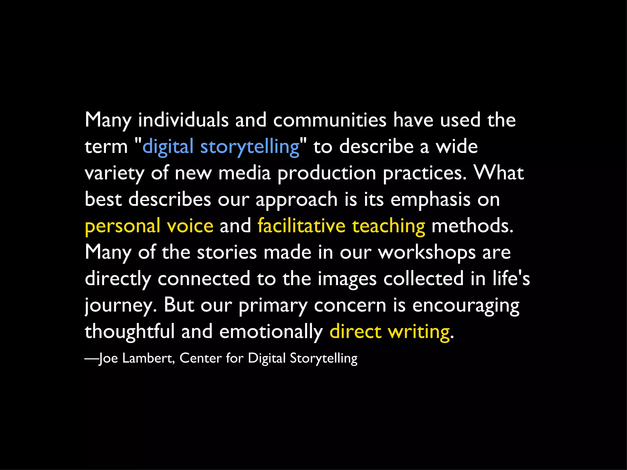 Many individuals and communities have used the term " digital storytelling " to describe a wide variety of new media production practices. What best describes our approach is its emphasis on  personal voice  and  facilitative teaching  methods. Many of the stories made in our workshops are directly connected to the images collected in life's journey. But our primary concern is encouraging thoughtful and emotionally  direct writing . — Joe Lambert, Center for Digital Storytelling 