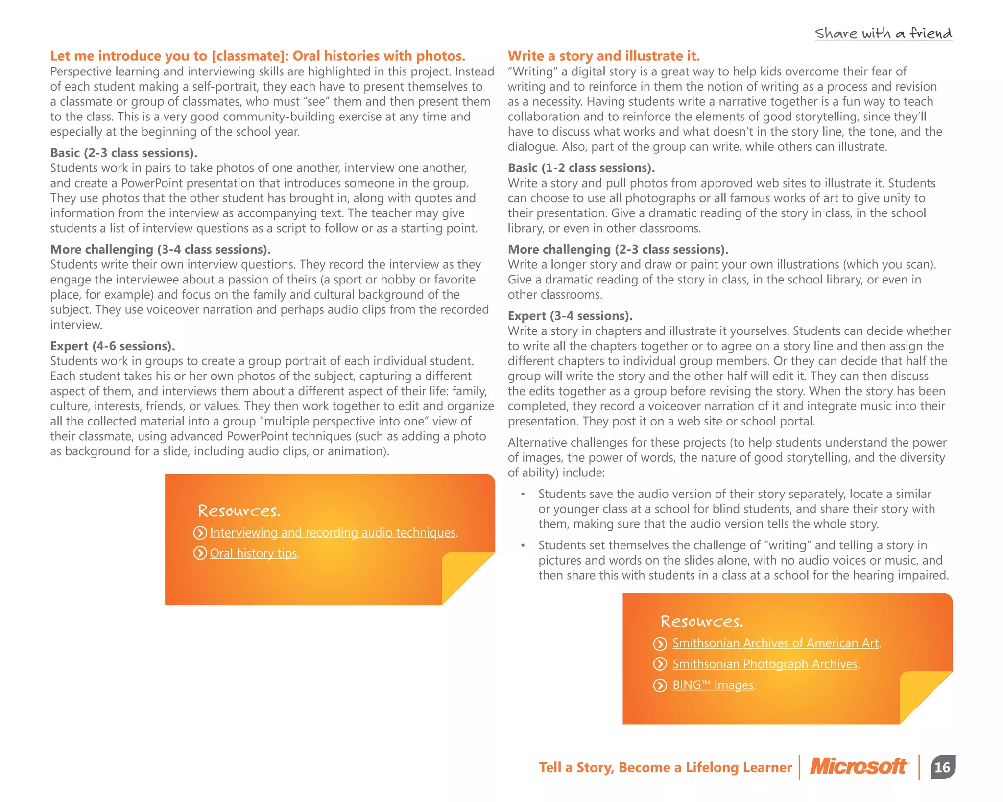 Share with a friend
Let me introduce you to [classmate]: Oral histories with photos.                        Write a story and illustrate it.
Perspective learning and interviewing skills are highlighted in this project. Instead   “Writing” a digital story is a great way to help kids overcome their fear of
of each student making a self-portrait, they each have to present themselves to         writing and to reinforce in them the notion of writing as a process and revision
a classmate or group of classmates, who must “see” them and then present them           as a necessity. Having students write a narrative together is a fun way to teach
to the class. This is a very good community-building exercise at any time and           collaboration and to reinforce the elements of good storytelling, since they’ll
especially at the beginning of the school year.                                         have to discuss what works and what doesn’t in the story line, the tone, and the
                                                                                        dialogue. Also, part of the group can write, while others can illustrate.
Basic (2-3 class sessions).
Students work in pairs to take photos of one another, interview one another,            Basic (1-2 class sessions).
and create a PowerPoint presentation that introduces someone in the group.              Write a story and pull photos from approved web sites to illustrate it. Students
They use photos that the other student has brought in, along with quotes and            can choose to use all photographs or all famous works of art to give unity to
information from the interview as accompanying text. The teacher may give               their presentation. Give a dramatic reading of the story in class, in the school
students a list of interview questions as a script to follow or as a starting point.    library, or even in other classrooms.
More challenging (3-4 class sessions).                                                  More challenging (2-3 class sessions).
Students write their own interview questions. They record the interview as they         Write a longer story and draw or paint your own illustrations (which you scan).
engage the interviewee about a passion of theirs (a sport or hobby or favorite          Give a dramatic reading of the story in class, in the school library, or even in
place, for example) and focus on the family and cultural background of the              other classrooms.
subject. They use voiceover narration and perhaps audio clips from the recorded         Expert (3-4 sessions).
interview.                                                                              Write a story in chapters and illustrate it yourselves. Students can decide whether
Expert (4-6 sessions).                                                                  to write all the chapters together or to agree on a story line and then assign the
Students work in groups to create a group portrait of each individual student.          different chapters to individual group members. Or they can decide that half the
Each student takes his or her own photos of the subject, capturing a different          group will write the story and the other half will edit it. They can then discuss
aspect of them, and interviews them about a different aspect of their life: family,     the edits together as a group before revising the story. When the story has been
culture, interests, friends, or values. They then work together to edit and organize    completed, they record a voiceover narration of it and integrate music into their
all the collected material into a group “multiple perspective into one” view of         presentation. They post it on a web site or school portal.
their classmate, using advanced PowerPoint techniques (such as adding a photo           Alternative challenges for these projects (to help students understand the power
as background for a slide, including audio clips, or animation).                        of images, the power of words, the nature of good storytelling, and the diversity
                                                                                        of ability) include:
                                                                                          •	 Students save the audio version of their story separately, locate a similar
                            Resources.                                                       or younger class at a school for blind students, and share their story with
                                                                                             them, making sure that the audio version tells the whole story.
                               Interviewing and recording audio techniques.
                                                                                          •	 Students set themselves the challenge of “writing” and telling a story in
                               Oral history tips.
                                                                                             pictures and words on the slides alone, with no audio voices or music, and
                                                                                             then share this with students in a class at a school for the hearing impaired.


                                                                                                                    Resources.
                                                                                                                      Smithsonian Archives of American Art.
                                                                                                                      Smithsonian Photograph Archives.
                                                                                                                      BING™ Images.




                                                                                             Tell a Story, Become a Lifelong Learner                                    16
 