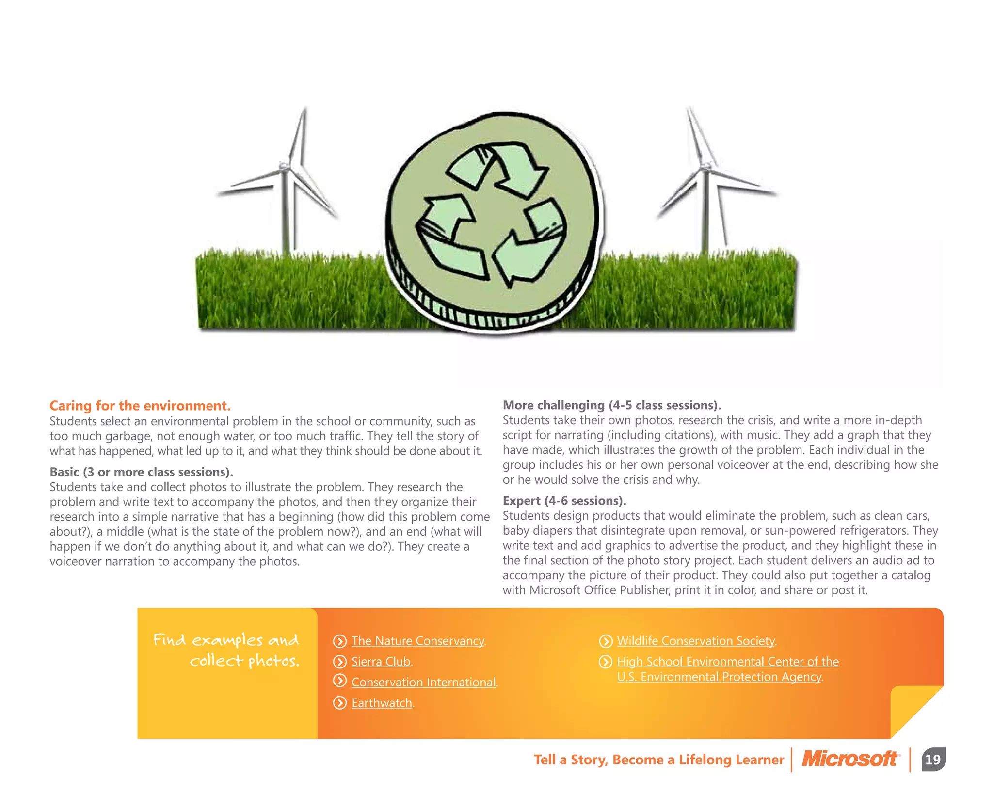 Caring for the environment.                                                            More challenging (4-5 class sessions).
Students select an environmental problem in the school or community, such as           Students take their own photos, research the crisis, and write a more in-depth
too much garbage, not enough water, or too much traffic. They tell the story of        script for narrating (including citations), with music. They add a graph that they
what has happened, what led up to it, and what they think should be done about it.     have made, which illustrates the growth of the problem. Each individual in the
                                                                                       group includes his or her own personal voiceover at the end, describing how she
Basic (3 or more class sessions).
                                                                                       or he would solve the crisis and why.
Students take and collect photos to illustrate the problem. They research the
problem and write text to accompany the photos, and then they organize their           Expert (4-6 sessions).
research into a simple narrative that has a beginning (how did this problem come       Students design products that would eliminate the problem, such as clean cars,
about?), a middle (what is the state of the problem now?), and an end (what will       baby diapers that disintegrate upon removal, or sun-powered refrigerators. They
happen if we don’t do anything about it, and what can we do?). They create a           write text and add graphics to advertise the product, and they highlight these in
voiceover narration to accompany the photos.                                           the final section of the photo story project. Each student delivers an audio ad to
                                                                                       accompany the picture of their product. They could also put together a catalog
                                                                                       with Microsoft Office Publisher, print it in color, and share or post it.



                   Find examples and                     The Nature Conservancy.                            Wildlife Conservation Society.
                        collect photos.                  Sierra Club.                                       High School Environmental Center of the
                                                         Conservation International.                        U.S. Environmental Protection Agency.

                                                         Earthwatch.



                                                                                            Tell a Story, Become a Lifelong Learner                                   19
 