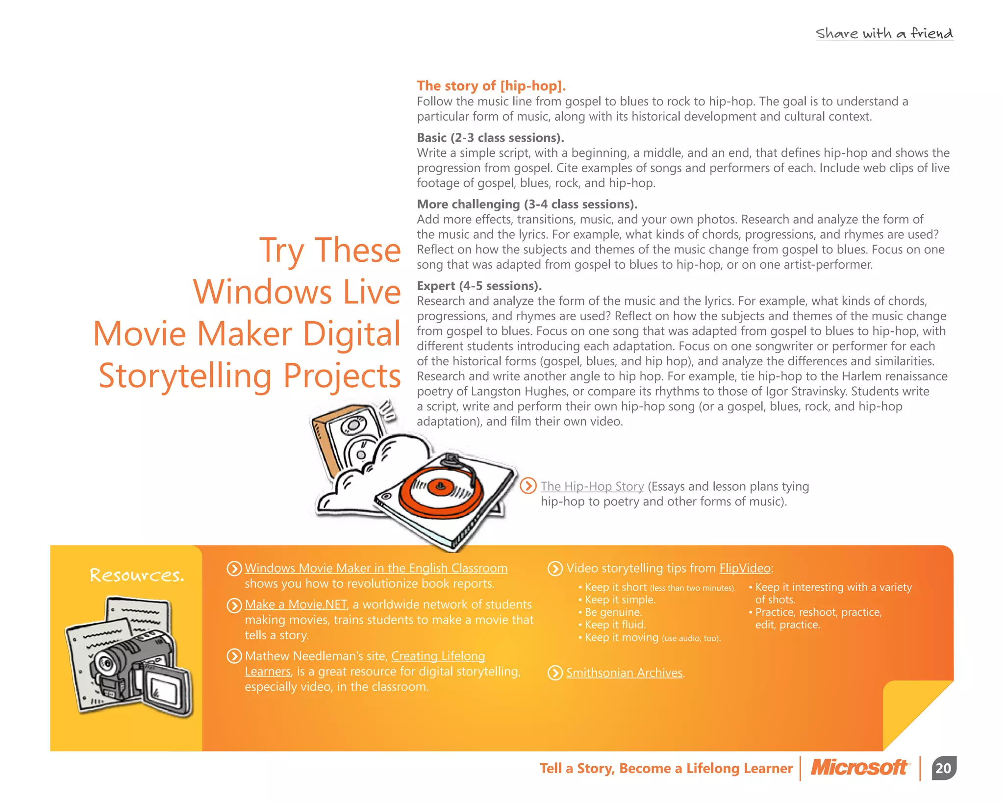 Share with a friend


                                               The story of [hip-hop].
                                               Follow the music line from gospel to blues to rock to hip-hop. The goal is to understand a
                                               particular form of music, along with its historical development and cultural context.
                                               Basic (2-3 class sessions).
                                               Write a simple script, with a beginning, a middle, and an end, that defines hip-hop and shows the
                                               progression from gospel. Cite examples of songs and performers of each. Include web clips of live
                                               footage of gospel, blues, rock, and hip-hop.
                                               More challenging (3-4 class sessions).
                                               Add more effects, transitions, music, and your own photos. Research and analyze the form of


           Try These
                                               the music and the lyrics. For example, what kinds of chords, progressions, and rhymes are used?
                                               Reflect on how the subjects and themes of the music change from gospel to blues. Focus on one
                                               song that was adapted from gospel to blues to hip-hop, or on one artist-performer.

      Windows Live                             Expert (4-5 sessions).
                                               Research and analyze the form of the music and the lyrics. For example, what kinds of chords,
                                               progressions, and rhymes are used? Reflect on how the subjects and themes of the music change

Movie Maker Digital                            from gospel to blues. Focus on one song that was adapted from gospel to blues to hip-hop, with
                                               different students introducing each adaptation. Focus on one songwriter or performer for each

Storytelling Projects
                                               of the historical forms (gospel, blues, and hip hop), and analyze the differences and similarities.
                                               Research and write another angle to hip hop. For example, tie hip-hop to the Harlem renaissance
                                               poetry of Langston Hughes, or compare its rhythms to those of Igor Stravinsky. Students write
                                               a script, write and perform their own hip-hop song (or a gospel, blues, rock, and hip-hop
                                               adaptation), and film their own video.




                                                                       The Hip-Hop Story (Essays and lesson plans tying
                                                                       hip-hop to poetry and other forms of music).




             Windows Movie Maker in the English Classroom                  Video storytelling tips from FlipVideo:
Resources.   shows you how to revolutionize book reports.                    •	Keep it short (less than two minutes).   •	Keep it interesting with a variety 	
             Make a Movie.NET, a worldwide network of students               •	Keep it simple.                          	 of shots.
                                                                             •	Be genuine.                              •	Practice, reshoot, practice,
             making movies, trains students to make a movie that             •	Keep it fluid.                           	 edit, practice.
             tells a story.                                                  •	Keep it moving (use audio, too).
             Mathew Needleman’s site, Creating Lifelong
             Learners, is a great resource for digital storytelling,       Smithsonian Archives.
             especially video, in the classroom.




                                                                       Tell a Story, Become a Lifelong Learner                                                   20
 