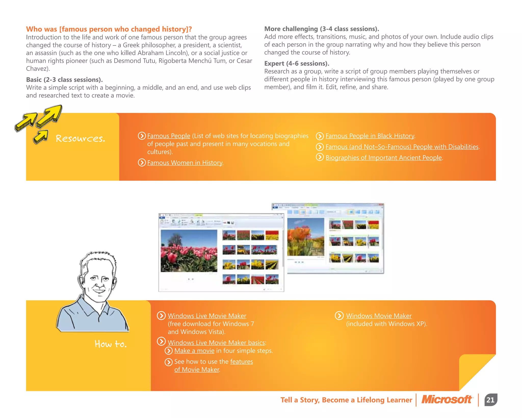 Who was [famous person who changed history]?                                       More challenging (3-4 class sessions).
Introduction to the life and work of one famous person that the group agrees       Add more effects, transitions, music, and photos of your own. Include audio clips
changed the course of history – a Greek philosopher, a president, a scientist,     of each person in the group narrating why and how they believe this person
an assassin (such as the one who killed Abraham Lincoln), or a social justice or   changed the course of history.
human rights pioneer (such as Desmond Tutu, Rigoberta Menchú Tum, or Cesar         Expert (4-6 sessions).
Chavez).                                                                           Research as a group, write a script of group members playing themselves or
Basic (2-3 class sessions).                                                        different people in history interviewing this famous person (played by one group
Write a simple script with a beginning, a middle, and an end, and use web clips    member), and film it. Edit, refine, and share.
and researched text to create a movie.




          Resources.                      Famous People (List of web sites for locating biographies
                                          of people past and present in many vocations and
                                                                                                        Famous People in Black History.
                                                                                                        Famous (and Not–So-Famous) People with Disabilities.
                                          cultures).
                                                                                                        Biographies of Important Ancient People.
                                          Famous Women in History.




                                                  Windows Live Movie Maker                                     Windows Movie Maker
                                                  (free download for Windows 7                                 (included with Windows XP).
                                                  and Windows Vista).

                        How to.                   Windows Live Movie Maker basics:
                                                  	  ake a movie in four simple steps.
                                                    M
                                                  	See how to use the features
                                                    of Movie Maker.



                                                                                          Tell a Story, Become a Lifelong Learner                                21
 