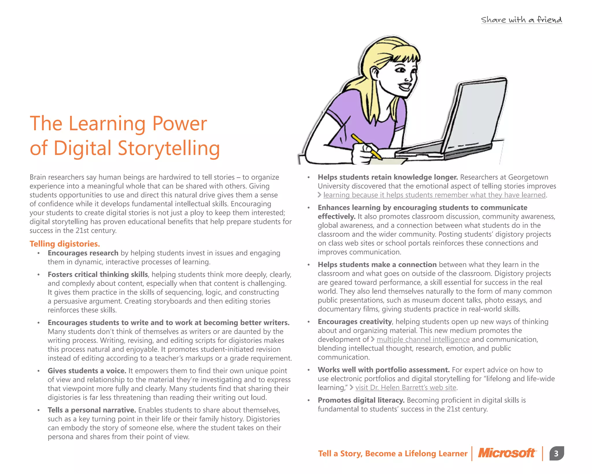 Share with a friend




The Learning Power
of Digital Storytelling
Brain researchers say human beings are hardwired to tell stories – to organize        •	 Helps students retain knowledge longer. Researchers at Georgetown
experience into a meaningful whole that can be shared with others. Giving                University discovered that the emotional aspect of telling stories improves
students opportunities to use and direct this natural drive gives them a sense            learning because it helps students remember what they have learned.
of confidence while it develops fundamental intellectual skills. Encouraging          •	 Enhances learning by encouraging students to communicate
your students to create digital stories is not just a ploy to keep them interested;      effectively. It also promotes classroom discussion, community awareness,
digital storytelling has proven educational benefits that help prepare students for      global awareness, and a connection between what students do in the
success in the 21st century.                                                             classroom and the wider community. Posting students’ digistory projects
Telling digistories.                                                                     on class web sites or school portals reinforces these connections and
  •	 Encourages research by helping students invest in issues and engaging               improves communication.
     them in dynamic, interactive processes of learning.                              •	 Helps students make a connection between what they learn in the
  •	 Fosters critical thinking skills, helping students think more deeply, clearly,      classroom and what goes on outside of the classroom. Digistory projects
     and complexly about content, especially when that content is challenging.           are geared toward performance, a skill essential for success in the real
     It gives them practice in the skills of sequencing, logic, and constructing         world. They also lend themselves naturally to the form of many common
     a persuasive argument. Creating storyboards and then editing stories                public presentations, such as museum docent talks, photo essays, and
     reinforces these skills.                                                            documentary films, giving students practice in real-world skills.
  •	 Encourages students to write and to work at becoming better writers.             •	 Encourages creativity, helping students open up new ways of thinking
     Many students don’t think of themselves as writers or are daunted by the            about and organizing material. This new medium promotes the
     writing process. Writing, revising, and editing scripts for digistories makes       development of multiple channel intelligence and communication,
     this process natural and enjoyable. It promotes student-initiated revision          blending intellectual thought, research, emotion, and public
     instead of editing according to a teacher’s markups or a grade requirement.         communication.
  •	 Gives students a voice. It empowers them to find their own unique point          •	 Works well with portfolio assessment. For expert advice on how to
     of view and relationship to the material they’re investigating and to express       use electronic portfolios and digital storytelling for “lifelong and life-wide
     that viewpoint more fully and clearly. Many students find that sharing their        learning,” visit Dr. Helen Barrett’s web site.
     digistories is far less threatening than reading their writing out loud.         •	 Promotes digital literacy. Becoming proficient in digital skills is
  •	 Tells a personal narrative. Enables students to share about themselves,             fundamental to students’ success in the 21st century.
     such as a key turning point in their life or their family history. Digistories
     can embody the story of someone else, where the student takes on their
     persona and shares from their point of view.

                                                                                         Tell a Story, Become a Lifelong Learner                                      3
 