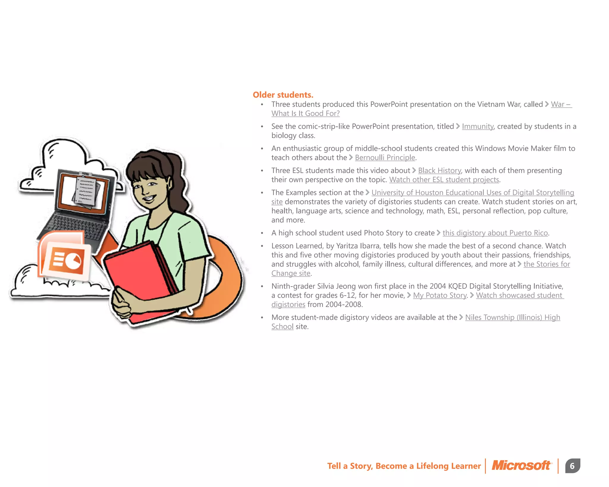Older students.
 •	 Three students produced this PowerPoint presentation on the Vietnam War, called          War –
    What Is It Good For?
 •	 See the comic-strip-like PowerPoint presentation, titled   Immunity, created by students in a
    biology class.
 •	 An enthusiastic group of middle-school students created this Windows Movie Maker film to
    teach others about the Bernoulli Principle.
 •	 Three ESL students made this video about Black History, with each of them presenting
    their own perspective on the topic. Watch other ESL student projects.
 •	 The Examples section at the University of Houston Educational Uses of Digital Storytelling
    site demonstrates the variety of digistories students can create. Watch student stories on art,
    health, language arts, science and technology, math, ESL, personal reflection, pop culture,
    and more.
 •	 A high school student used Photo Story to create     this digistory about Puerto Rico.
 •	 Lesson Learned, by Yaritza Ibarra, tells how she made the best of a second chance. Watch
    this and five other moving digistories produced by youth about their passions, friendships,
    and struggles with alcohol, family illness, cultural differences, and more at the Stories for
    Change site.
 •	 Ninth-grader Silvia Jeong won first place in the 2004 KQED Digital Storytelling Initiative,
    a contest for grades 6-12, for her movie, My Potato Story. Watch showcased student
    digistories from 2004-2008.
 •	More student-made digistory videos are available at the     Niles Township (Illinois) High
    School site.




                     Tell a Story, Become a Lifelong Learner                                      6
 