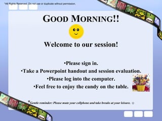 *All Rights Reserved. Do not use or duplicate without permission.




                                  GOOD MORNING!!

                                    Welcome to our session!

                                   •Please sign in.
               •Take a Powerpoint handout and session evaluation.
                          •Please log into the computer.
                    •Feel free to enjoy the candy on the table.

                    *Gentle reminder: Please mute your cellphone and take breaks at your leisure. ☺
 
