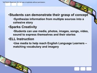 *All Rights Reserved. Do not use or duplicate without permission.




        •Students can demonstrate their grasp of concept
               •Synthesize information from multiple sources into a
               cohesive story
        •Sparks Creativity
               •Students can use media, photos, images, songs, video,
               sound to express themselves and their stories
        •ELL Instruction
               •Use media to help reach English Language Learners –
               matching vocabulary and imagery
 
