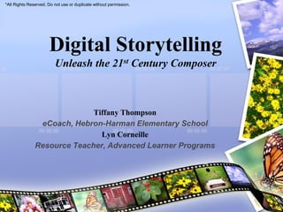 *All Rights Reserved. Do not use or duplicate without permission.




                      Digital Storytelling
                         Unleash the 21st Century Composer



                             Tiffany Thompson
                eCoach, Hebron-Harman Elementary School
                               Lyn Corneille
               Resource Teacher, Advanced Learner Programs
 
