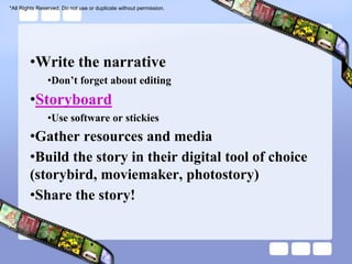*All Rights Reserved. Do not use or duplicate without permission.




        •Write the narrative
               •Don’t forget about editing
        •Storyboard
               •Use software or stickies
        •Gather resources and media
        •Build the story in their digital tool of choice
        (storybird, moviemaker, photostory)
        •Share the story!
 