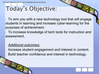 *All Rights Reserved. Do not use or duplicate without permission.




    • To arm you with a new technology tool that will engage
    students in learning and increase cyber-learning for the
    purposes of achievement.
    • To increase knowledge of tech tools for instruction and
    assessment.

        Additional outcomes:
    •   Increase student engagement and interest in content.
    •   Build teacher confidence and interest in technology.
 