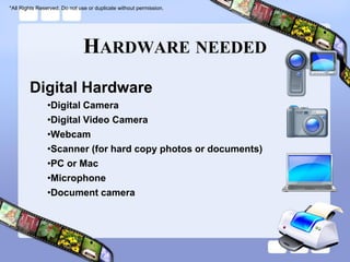 *All Rights Reserved. Do not use or duplicate without permission.




                               HARDWARE NEEDED
        Digital Hardware
               •Digital Camera
               •Digital Video Camera
               •Webcam
               •Scanner (for hard copy photos or documents)
               •PC or Mac
               •Microphone
               •Document camera
 