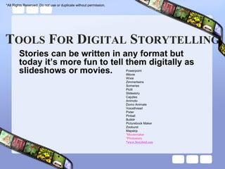 *All Rights Reserved. Do not use or duplicate without permission.




TOOLS FOR DIGITAL STORYTELLING
        Stories can be written in any format but
        today it’s more fun to tell them digitally as
        slideshows or movies.                                       Powerpoint
                                                                    iMovie
                                                                    Wixie
                                                                    Zimmertwins
                                                                    Someries
                                                                    Piclit
                                                                    Slidestory
                                                                    Capzles
                                                                    Animoto
                                                                    Domo Animate
                                                                    Voicethread
                                                                    Pixter
                                                                    Pinball
                                                                    Bubblr
                                                                    Picturebook Maker
                                                                    Zooburst
                                                                    Mapskip
                                                                    *Moviemaker
                                                                    *Photostory
                                                                    *www.Storybird.com
 