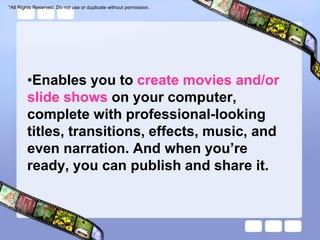 *All Rights Reserved. Do not use or duplicate without permission.




        •Enables you to create movies and/or
        slide shows on your computer,
        complete with professional-looking
        titles, transitions, effects, music, and
        even narration. And when you’re
        ready, you can publish and share it.
 