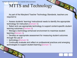 *All Rights Reserved. Do not use or duplicate without permission.



             MTTS and Technology
           As part of the Maryland Teacher Technology Standards, teachers are
         required to:

         • Assess students’ learning/ instructional needs to identify the appropriate
         technology for instruction.(Domain 5)
         • Select and use appropriate technology to support content-specific student
         learning outcomes.(Domain 5)
         • Manage a technology-enhanced environment to maximize student
         learning.(Domain 5)
         • Develop an appropriate assessment for measuring student outcomes
         through the use of
         • technology.(Domain 5)
         • Continually evaluate and reflect on professional practices and emerging
         technologies to support student learning.(Domain 7)
 