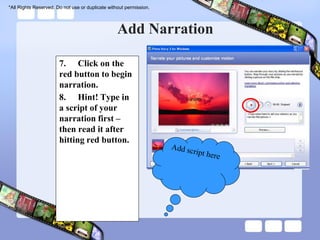 *All Rights Reserved. Do not use or duplicate without permission.




                                                  Add Narration

                       7. Click on the
                       red button to begin
                       narration.
                       8. Hint! Type in
                       a script of your
                       narration first –
                       then read it after
                       hitting red button.
 