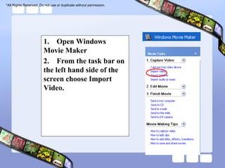 *All Rights Reserved. Do not use or duplicate without permission.




                        1. Open Windows
                        Movie Maker
                        2. From the task bar on
                        the left hand side of the
                        screen choose Import
                        Video.
 