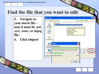 *All Rights Reserved. Do not use or duplicate without permission.




       Find the file that you want to edit
                 3. Navigate to
                 your movie file –
                 note it must be .asf,
                 .avi, .wmv, or mpeg
                 file.
                 4. Click Import
 