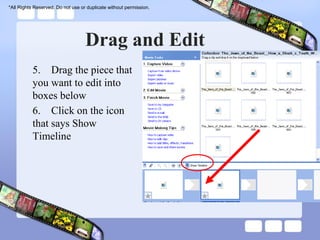 *All Rights Reserved. Do not use or duplicate without permission.




                                   Drag and Edit
           5. Drag the piece that
           you want to edit into
           boxes below
           6. Click on the icon
           that says Show
           Timeline
 