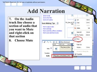 *All Rights Reserved. Do not use or duplicate without permission.




                                     Add Narration
         7. On the Audio
         track line choose a
         section of audio that
         you want to Mute
         and right-click on
         that section
         8. Choose Mute
 