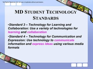 *All Rights Reserved. Do not use or duplicate without permission.




                   MD STUDENT TECHNOLOGY
                         STANDARDS
        •Standard 3 – Technology for Learning and
        Collaboration: Use a variety of technologies for
        learning and collaboration
        •Standard 4 – Technology for Communication and
        Expression: Use technology to communicate
        information and express ideas using various media
        formats
 