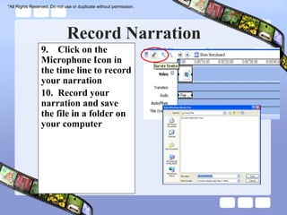 *All Rights Reserved. Do not use or duplicate without permission.




                              Record Narration
                 9. Click on the
                 Microphone Icon in
                 the time line to record
                 your narration
                 10. Record your
                 narration and save
                 the file in a folder on
                 your computer
 