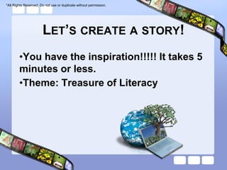 *All Rights Reserved. Do not use or duplicate without permission.




                       LET’S CREATE A STORY!
        •You have the inspiration!!!!! It takes 5
        minutes or less.
        •Theme: Treasure of Literacy
 
