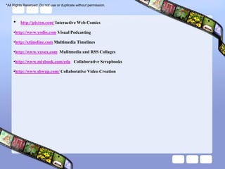 *All Rights Reserved. Do not use or duplicate without permission.




    •    http://pixton.com/ Interactive Web Comics

    •http://www.yodio.com Visual Podcasting

    •http://xtimeline.com Multimedia Timelines

    •http://www.vuvox.com Mulitmedia and RSS Collages

    •http://www.mixbook.com/edu Collaborative Scrapbooks

    •http://www.shwup.com/ Collaborative Video Creation
 