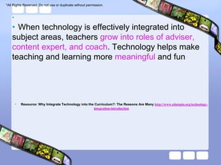*All Rights Reserved. Do not use or duplicate without permission.


    •
    • When technology is effectively integrated into
    subject areas, teachers grow into roles of adviser,
    content expert, and coach. Technology helps make
    teaching and learning more meaningful and fun




        •   Resource: Why Integrate Technology into the Curriculum?: The Reasons Are Many http://www.edutopia.org/technology-
                                                       integration-introduction
 