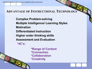 *All Rights Reserved. Do not use or duplicate without permission.




     ADVANTAGE OF INSTRUCTIONAL TECHNOLOGY

                •    Complex Problem-solving
                •    Multiple Intelligence/ Learning Styles
                •    Motivation
                •    Differentiated Instruction
                •    Higher order thinking skills
                •    Assessment and Evaluation
                      *4C’s:
                                             *Range of Content
                                             *Connection
                                             *Collaboration
                                             *Creativity
 